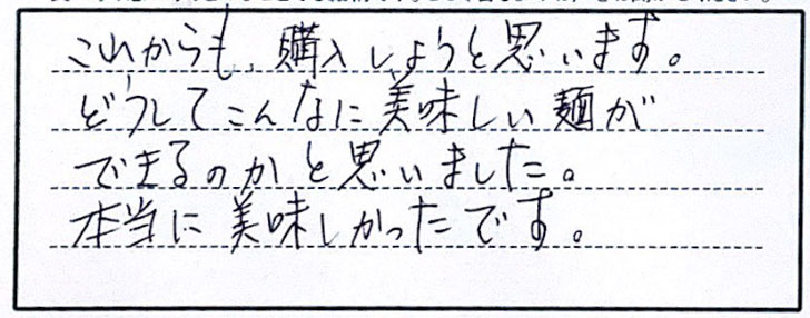 これからも、購入しようと思います。どうしてこんなにおいしい麺ができるのかと思いました。本当に美味しかったです。