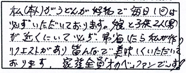 私（本人）がうどんが好物で毎日1回は必ずいただいております。娘と子供2人（男）が近くにいて必ず、帰省したら私が作りリクエストがあり皆で美味しくいただいております。家族全員「オカベ」ファンで～す！