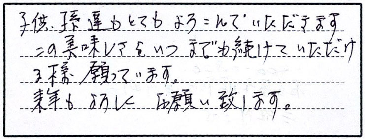 子供、孫達がとてもよろこんでいただきます。この美味しさをいつまでも続けていただける様願っています。来年もよろしくお願い致します。