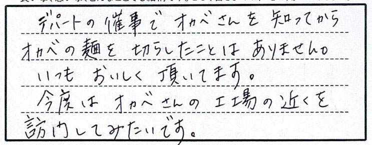 デパートの催事でオカベさんを知ってからオカベの麺を切らしたことはありません。いつもおいしく頂いています。今度はオカベさんの工場の近くを訪問してみたいです。