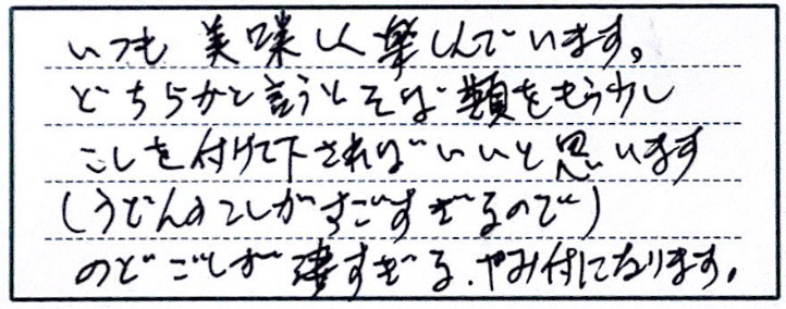 いつも美味しく楽しんでいます。どちらかと言うとそば類をもう少しこしを付けて下さればいいと思います（うどんのこしがすごすぎるので）のどごしが凄すぎる。やみ付になります。