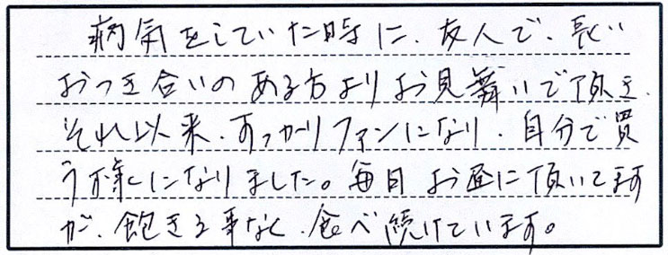 病気をしていた時に、友人で長いおつき合いのある方よりお見舞いで頂き、それ以来すっかりファンになり、自分で買う様になりました。毎日お昼に頂いていますが、飽きる事まぃ、食べ続けています。