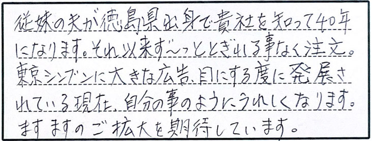 従妹の夫が徳島出身で貴社を知って40年になります。それ以来ず～っととぎれる事なく注文。東京シンブンに大きな広告、目にする度に発展されている現在、自分の事のようにうれしくなります。ますますのご拡大を期待しています。