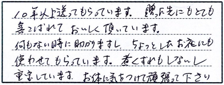 10年以上送ってもらっています。贈った先にもとても喜ばれておいしく頂いています。何もない時に助かりますし、ちょっとしてお礼にも使わせてもらっています。煮くずれもしないし重宝しています。お体に気をつけて頑張って下さい。