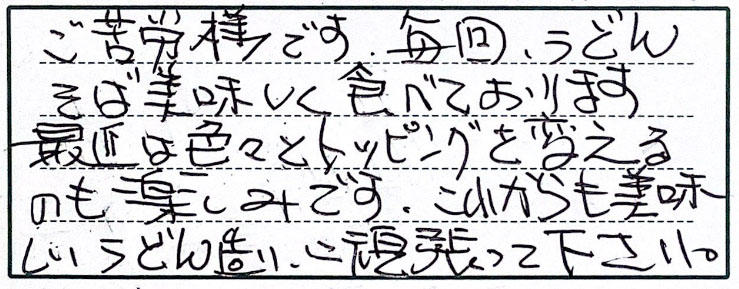 ご苦労様です。毎回、うどんそば美味しく食べております。最近は色々とトッピングを変えるのも楽しみです。これからも美味しいうどん造り、頑張って下さい。