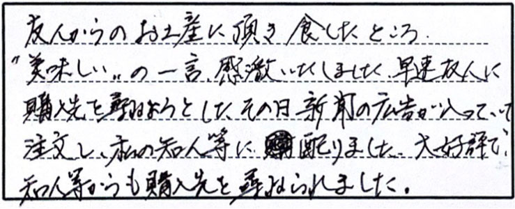 友人からのお土産に頂き食したところ、”おいしい”の一言、感激いたしました。早速友人に購入先を尋ねようとしたその日、新聞広告が入っていて注文し、私の知人等に配りました。大好評で。知人からも購入先を尋ねられました。