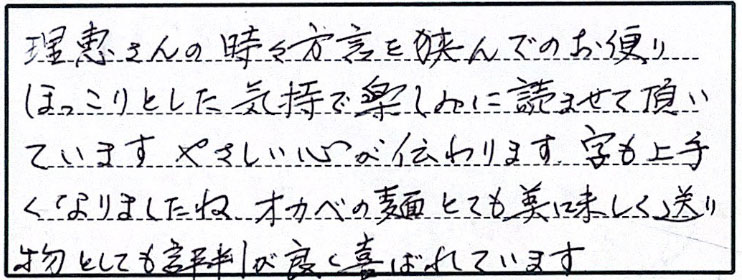 理恵さんの時々方言を挟んでのお便り、ほっこりとした気持ちで楽しみに読ませて頂いています。やさしい心が伝わります。字も上手くなりましたね。オカベの麺とても美味しく、送り物としても評判が良く喜ばれています。