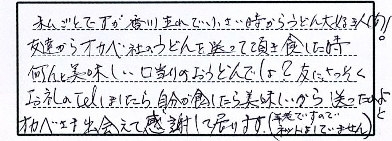 私ごとですが、香川生まれで小さい時からうどん大好き人間！友達からオカベ社のうどんを送って頂き食した時、何と美味しい口当たりのおうどんでしょ？友にさっそくお礼のTelしましたら、自分が食したら美味しいから送ったのよと。オカベさま出会えて感謝すて居ります。