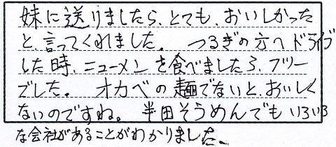 妹に送りましたら、とてもおいしかったと言ってくれました。つるぎの方へドライブした時、ニューメンを食べましたらフツーでした。オカベの麺でないとおいしくないのですね。半田そうめんでもいろいろな会社があることがわかりました。