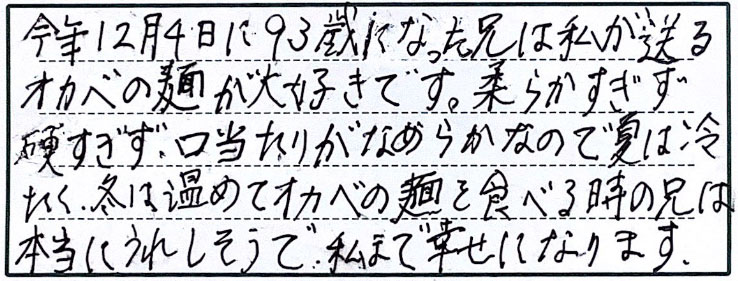 今年12月4日に93歳になった兄は私が送るオカベの麺が大好きです。柔らかすぎず硬すぎず、口当たりがなめらかなので夏には冷たく、冬は温めてオカベの麺を食べると時の兄は本当にうれしそうで、私まで幸せになります。