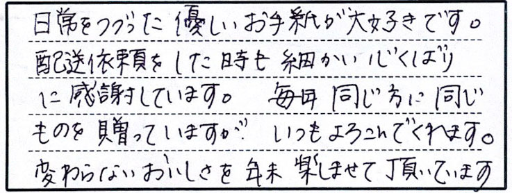 日常をつづった優しいお手紙が大好きです。配送依頼をした時も細かい心くばりに感謝しています。毎年同じ方に同じものを贈っていますが、いつもよろこんでくれます。変わらないおいしさを年末楽しませて頂いています。